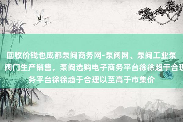 回收价钱也成都泵阀商务网-泵阀网、泵阀工业泵，各种水泵产品，阀门生产销售，泵阀选购电子商务平台徐徐趋于合理以至高于市集价